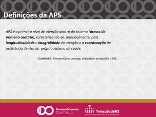 Definições da APS
APS é o primeiro nível de atenção dentro do sistema (acesso de
primeiro contato), caracterizando-se, principalmente, pela
longitudinalidade e integralidade da atenção e a coordenação da
assistência dentro do próprio sistema de saúde.
Starfield B. Primary Care: concept, evaluation and policy, 1992.
 