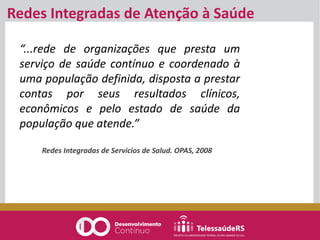 “...rede de organizações que presta um
serviço de saúde contínuo e coordenado à
uma população definida, disposta a prestar
contas por seus resultados clínicos,
econômicos e pelo estado de saúde da
população que atende.”
Redes Integradas de Servicios de Salud. OPAS, 2008
Redes Integradas de Atenção à Saúde
 