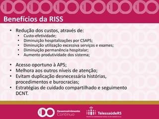 Benefícios da RISS
• Redução dos custos, através de:
• Custo-efetividade;
• Diminuição hospitalizações por CSAPS;
• Diminuição utilização excessiva serviços e exames;
• Diminuição permanência hospitalar;
• Aumento produtividade dos sistema;
• Acesso oportuno à APS;
• Melhora aos outros níveis de atenção;
• Evitam duplicação desnecessária histórias,
procedimentos e burocracias;
• Estratégias de cuidado compartilhado e seguimento
DCNT.
 