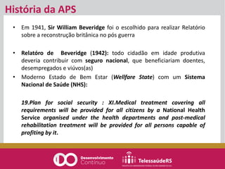 História da APS
• Em 1941, Sir William Beveridge foi o escolhido para realizar Relatório
sobre a reconstrução britânica no pós guerra
• Relatóro de Beveridge (1942): todo cidadão em idade produtiva
deveria contribuir com seguro nacional, que beneficiariam doentes,
desempregados e viúvos(as)
• Moderno Estado de Bem Estar (Wellfare State) com um Sistema
Nacional de Saúde (NHS):
19.Plan for social security : XI.Medical treatment covering all
requirements will be provided for all citizens by a National Health
Service organised under the health departments and post-medical
rehabilitation treatment will be provided for all persons capable of
profiting by it.
 