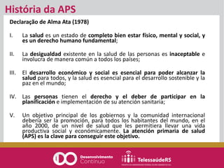 Declaração de Alma Ata (1978)
I. La salud es un estado de completo bien estar físico, mental y social, y
es un derecho humano fundamental;
II. La desigualdad existente en la salud de las personas es inaceptable e
involucra de manera común a todos los países;
III. El desarrollo económico y social es esencial para poder alcanzar la
salud para todos, y la salud es esencial para el desarrollo sostenible y la
paz en el mundo;
IV. Las personas tienen el derecho y el deber de participar en la
planificación e implementación de su atención sanitaria;
V. Un objetivo principal de los gobiernos y la comunidad internacional
debería ser la promoción, para todos los habitantes del mundo, en el
año 2000, de un nivel de salud que les permitiera llevar una vida
productiva social y económicamente. La atención primaria de salud
(APS) es la clave para conseguir este objetivo.
História da APS
 