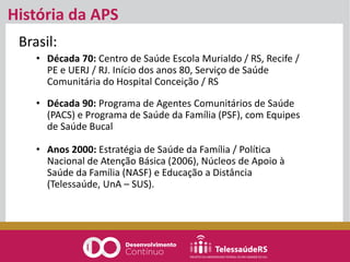 História da APS
Brasil:
• Década 70: Centro de Saúde Escola Murialdo / RS, Recife /
PE e UERJ / RJ. Início dos anos 80, Serviço de Saúde
Comunitária do Hospital Conceição / RS
• Década 90: Programa de Agentes Comunitários de Saúde
(PACS) e Programa de Saúde da Família (PSF), com Equipes
de Saúde Bucal
• Anos 2000: Estratégia de Saúde da Família / Política
Nacional de Atenção Básica (2006), Núcleos de Apoio à
Saúde da Família (NASF) e Educação a Distância
(Telessaúde, UnA – SUS).
 