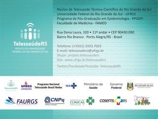 Núcleo de Telessaúde Técnico-Científico do Rio Grande do Sul
Universidade Federal do Rio Grande do Sul - UFRGS
Programa de Pós-Graduação em Epidemiologia - PPGEPI
Faculdade de Medicina - FAMED
Rua Dona Laura, 320 • 11º andar • CEP 90430.090
Bairro Rio Branco - Porto Alegre/RS - Brasil
Telefone: (+5551) 3333.7025
E-mail: telessauders@ufrgs.br
Skype: projeto.telessauders
Site: www.ufrgs.br/telessauders
Twitter/Facebook/Youtube: TelessaudeRS
 