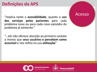 Definições da APS
“implica tanto a acessibilidade, quanto o uso
dos serviços pelos pacientes para cada
problema novo ou para cada novo episódio do
problema já existente.”
“...ele não oferece atenção ao primeiro contato
a menos que seus usuários o percebam como
acessível e isto reflita na sua utilização”
Acesso
 
