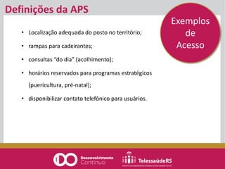 Definições da APS
• Localização adequada do posto no território;
• rampas para cadeirantes;
• consultas “do dia” (acolhimento);
• horários reservados para programas estratégicos
(puericultura, pré-natal);
• disponibilizar contato telefônico para usuários.
Exemplos
de
Acesso
 