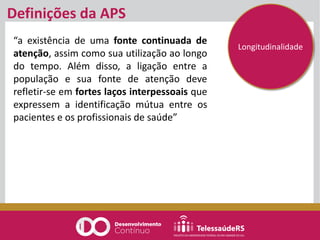 “a existência de uma fonte continuada de
atenção, assim como sua utilização ao longo
do tempo. Além disso, a ligação entre a
população e sua fonte de atenção deve
refletir-se em fortes laços interpessoais que
expressem a identificação mútua entre os
pacientes e os profissionais de saúde”
Definições da APS
Longitudinalidade
 