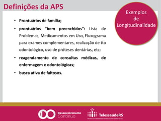 • Prontuários de família;
• prontuários “bem preenchidos”: Lista de
Problemas, Medicamentos em Uso, Fluxograma
para exames complementares, realização de tto
odontológico, uso de próteses dentárias, etc;
• reagendamento de consultas médicas, de
enfermagem e odontológicas;
• busca ativa de faltosos.
Definições da APS
Exemplos
de
Longitudinalidade
 