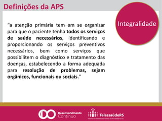 Definições da APS
“a atenção primária tem em se organizar
para que o paciente tenha todos os serviços
de saúde necessários, identificando e
proporcionando os serviços preventivos
necessários, bem como serviços que
possibilitem o diagnóstico e tratamento das
doenças, estabelecendo a forma adequada
para resolução de problemas, sejam
orgânicos, funcionais ou sociais.”
Integralidade
 