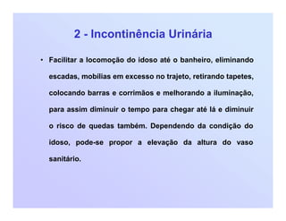 2 - Incontinência Urinária
• Facilitar a locomoção do idoso até o banheiro, eliminando
escadas, mobílias em excesso no trajeto, retirando tapetes,
colocando barras e corrimãos e melhorando a iluminação,
para assim diminuir o tempo para chegar até lá e diminuir
o risco de quedas também. Dependendo da condição do
idoso, pode-se propor a elevação da altura do vaso
sanitário.
 
