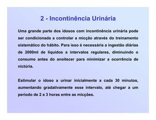 2 - Incontinência Urinária
Uma grande parte dos idosos com incontinência urinária pode
ser condicionada a controlar a micção através do treinamento
sistemático do hábito. Para isso é necessária a ingestão diárias
de 2000ml de líquidos a intervalos regulares, diminuindo o
consumo antes do anoitecer para minimizar a ocorrência de
nictúria.
Estimular o idoso a urinar inicialmente a cada 30 minutos,
aumentando gradativamente esse intervalo, até chegar a um
período de 2 a 3 horas entre as micções.
 