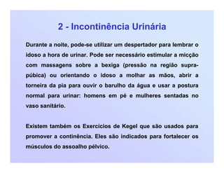 2 - Incontinência Urinária
Durante a noite, pode-se utilizar um despertador para lembrar o
idoso a hora de urinar. Pode ser necessário estimular a micção
com massagens sobre a bexiga (pressão na região supra-
púbica) ou orientando o idoso a molhar as mãos, abrir a
torneira da pia para ouvir o barulho da água e usar a postura
normal para urinar: homens em pé e mulheres sentadas no
vaso sanitário.
Existem também os Exercícios de Kegel que são usados para
promover a continência. Eles são indicados para fortalecer os
músculos do assoalho pélvico.
 