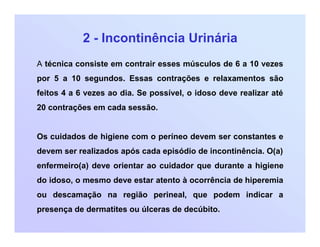 2 - Incontinência Urinária
A técnica consiste em contrair esses músculos de 6 a 10 vezes
por 5 a 10 segundos. Essas contrações e relaxamentos são
feitos 4 a 6 vezes ao dia. Se possível, o idoso deve realizar até
20 contrações em cada sessão.
Os cuidados de higiene com o períneo devem ser constantes e
devem ser realizados após cada episódio de incontinência. O(a)
enfermeiro(a) deve orientar ao cuidador que durante a higiene
do idoso, o mesmo deve estar atento à ocorrência de hiperemia
ou descamação na região perineal, que podem indicar a
presença de dermatites ou úlceras de decúbito.
 