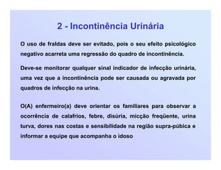 2 - Incontinência Urinária
O uso de fraldas deve ser evitado, pois o seu efeito psicológico
negativo acarreta uma regressão do quadro de incontinência.
Deve-se monitorar qualquer sinal indicador de infecção urinária,
uma vez que a incontinência pode ser causada ou agravada por
quadros de infecção na urina.
O(A) enfermeiro(a) deve orientar os familiares para observar a
ocorrência de calafrios, febre, disúria, micção freqüente, urina
turva, dores nas costas e sensibilidade na região supra-púbica e
informar a equipe que acompanha o idoso
 