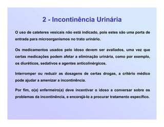 2 - Incontinência Urinária
O uso de cateteres vesicais não está indicado, pois estes são uma porta de
entrada para microorganismos no trato urinário.
Os medicamentos usados pelo idoso devem ser avaliados, uma vez que
certas medicações podem afetar a eliminação urinária, como por exemplo,
os diuréticos, sedativos e agentes anticolinérgicos.
Interromper ou reduzir as dosagens de certas drogas, a critério médico
pode ajudar a amenizar a incontinência.
Por fim, o(a) enfermeiro(a) deve incentivar o idoso a conversar sobre os
problemas da incontinência, e encorajá-lo a procurar tratamento específico.
 
