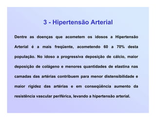 3 - Hipertensão Arterial
Dentre as doenças que acometem os idosos a Hipertensão
Arterial é a mais freqüente, acometendo 60 a 70% desta
população. No idoso a progressiva deposição de cálcio, maior
deposição de colágeno e menores quantidades de elastina nas
camadas das artérias contribuem para menor distensibilidade e
maior rigidez das artérias e em conseqüência aumento da
resistência vascular periférica, levando a hipertensão arterial.
 