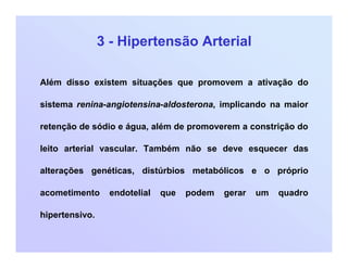 3 - Hipertensão Arterial
Além disso existem situações que promovem a ativação do
sistema renina-angiotensina-aldosterona, implicando na maior
retenção de sódio e água, além de promoverem a constrição do
leito arterial vascular. Também não se deve esquecer das
alterações genéticas, distúrbios metabólicos e o próprio
acometimento endotelial que podem gerar um quadro
hipertensivo.
 