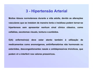 3 - Hipertensão Arterial
Muitos idosos normotensos durante a vida adulta, devido as alterações
vasculares que se instalam de maneira lenta e insidiosa podem tornar-se
hipertensos sem apresentar nenhum sinal clínico clássico, como
cefaléias, escotomas visuais, tontura e zumbidos.
O(A) enfermeiro(a) deve estar atento também à utilização de
medicamentos como anorexígenos, antiinflamatórios não hormonais ou
esteróides, descongestionantes nasais e antidepressivos tricíclicos, que
podem vir a interferir nos valores pressóricos.
 