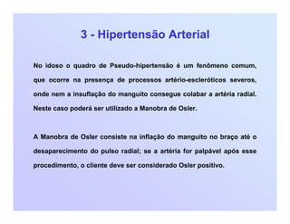 3 - Hipertensão Arterial
No idoso o quadro de Pseudo-hipertensão é um fenômeno comum,
que ocorre na presença de processos artério-escleróticos severos,
onde nem a insuflação do manguito consegue colabar a artéria radial.
Neste caso poderá ser utilizado a Manobra de Osler.
A Manobra de Osler consiste na inflação do manguito no braço até o
desaparecimento do pulso radial; se a artéria for palpável após esse
procedimento, o cliente deve ser considerado Osler positivo.
 