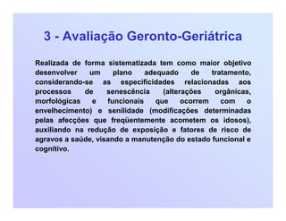 3 - Avaliação Geronto-Geriátrica
Realizada de forma sistematizada tem como maior objetivo
desenvolver um plano adequado de tratamento,
considerando-se as especificidades relacionadas aos
processos de senescência (alterações orgânicas,
morfológicas e funcionais que ocorrem com o
envelhecimento) e senilidade (modificações determinadas
pelas afecções que freqüentemente acometem os idosos),
auxiliando na redução de exposição e fatores de risco de
agravos a saúde, visando a manutenção do estado funcional e
cognitivo.
 