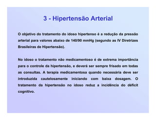 3 - Hipertensão Arterial
O objetivo do tratamento do idoso hipertenso é a redução da pressão
arterial para valores abaixo de 140/90 mmHg (segundo as IV Diretrizes
Brasileiras de Hipertensão).
No idoso o tratamento não medicamentoso é de extrema importância
para o controle da hipertensão, e deverá ser sempre frisado em todas
as consultas. A terapia medicamentosa quando necessária deve ser
introduzida cautelosamente iniciando com baixa dosagem. O
tratamento da hipertensão no idoso reduz a incidência do déficit
cognitivo.
 
