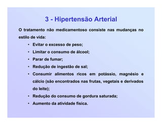 3 - Hipertensão Arterial
O tratamento não medicamentoso consiste nas mudanças no
estilo de vida:
• Evitar o excesso de peso;
• Limitar o consumo de álcool;
• Parar de fumar;
• Redução de ingestão de sal;
• Consumir alimentos ricos em potássio, magnésio e
cálcio (são encontrados nas frutas, vegetais e derivados
do leite);
• Redução do consumo de gordura saturada;
• Aumento da atividade física.
 