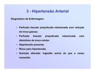 3 - Hipertensão Arterial
Diagnóstico de Enfermagem:
• Perfusão tissular prejudicada relacionada com redução
de troca gasosa.
• Perfusão tissular prejudicada relacionada com
distúrbios da troca celular.
• Hipertensão presente.
• Risco para hipertensão.
• Nutrição alterada: ingestão acima do que o corpo
necessita.
 