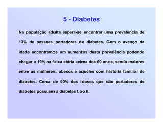 5 - Diabetes
Na população adulta espera-se encontrar uma prevalência de
13% de pessoas portadoras de diabetes. Com o avanço da
idade encontramos um aumentos desta prevalência podendo
chegar a 19% na faixa etária acima dos 60 anos, sendo maiores
entre as mulheres, obesos e aqueles com história familiar de
diabetes. Cerca de 90% dos idosos que são portadores de
diabetes possuem a diabetes tipo II.
 