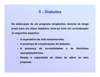 5 - Diabetes
Na elaboração de um programa terapêutico racional de longo
prazo para um idoso diabético, deve-se levar em consideração
os seguintes aspectos:
• A expectativa de vida remanescente;
• A presença de complicações do diabetes;
• A presença de co-morbidades e de distúrbios
neuropsiquiátricos;
• Desejo e capacidade do idoso de aderir ao lano
proposto.
 