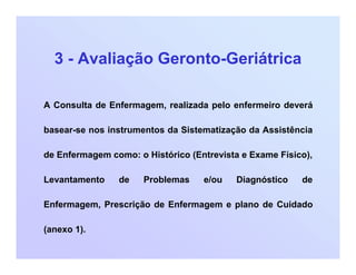 3 - Avaliação Geronto-Geriátrica
A Consulta de Enfermagem, realizada pelo enfermeiro deverá
basear-se nos instrumentos da Sistematização da Assistência
de Enfermagem como: o Histórico (Entrevista e Exame Físico),
Levantamento de Problemas e/ou Diagnóstico de
Enfermagem, Prescrição de Enfermagem e plano de Cuidado
(anexo 1).
 