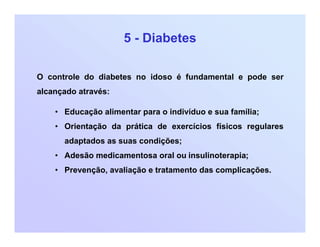 5 - Diabetes
O controle do diabetes no idoso é fundamental e pode ser
alcançado através:
• Educação alimentar para o indivíduo e sua família;
• Orientação da prática de exercícios físicos regulares
adaptados as suas condições;
• Adesão medicamentosa oral ou insulinoterapia;
• Prevenção, avaliação e tratamento das complicações.
 