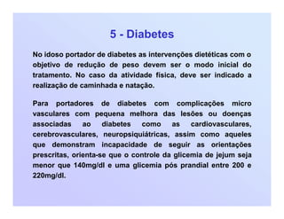 5 - Diabetes
No idoso portador de diabetes as intervenções dietéticas com o
objetivo de redução de peso devem ser o modo inicial do
tratamento. No caso da atividade física, deve ser indicado a
realização de caminhada e natação.
Para portadores de diabetes com complicações micro
vasculares com pequena melhora das lesões ou doenças
associadas ao diabetes como as cardiovasculares,
cerebrovasculares, neuropsiquiátricas, assim como aqueles
que demonstram incapacidade de seguir as orientações
prescritas, orienta-se que o controle da glicemia de jejum seja
menor que 140mg/dl e uma glicemia pós prandial entre 200 e
220mg/dl.
 
