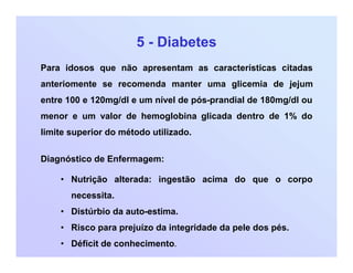 5 - Diabetes
Para idosos que não apresentam as características citadas
anteriomente se recomenda manter uma glicemia de jejum
entre 100 e 120mg/dl e um nível de pós-prandial de 180mg/dl ou
menor e um valor de hemoglobina glicada dentro de 1% do
limite superior do método utilizado.
Diagnóstico de Enfermagem:
• Nutrição alterada: ingestão acima do que o corpo
necessita.
• Distúrbio da auto-estima.
• Risco para prejuízo da integridade da pele dos pés.
• Déficit de conhecimento.
 