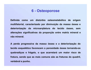 6 - Osteoporose
Definida como um distúrbio osteometabólico de origem
multifatorial, caracterizado por diminuição da massa óssea e
deteriorização da microarqitetura do tecido ósseo, sem
alterações significativas da proporção entre matriz mineral e
não mineral.
A perda progressiva da massa óssea e a deteriorização do
tecido esquelético favorecem a porosidade óssea tornando-os
quebradiços e frágeis, o que acarretará um maior risco de
fratura, sendo que as mais comuns são as fraturas do quadril,
vertebral e punho.
 