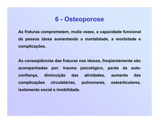 6 - Osteoporose
As fraturas comprometem, muita vezes, a capacidade funcional
da pessoa idosa aumentando a mortalidade, a morbidade e
complicações.
As conseqüências das fraturas nos idosos, freqüentemente são
acompanhadas por: trauma psicológico, perda da auto-
confiança, diminuição das atividades, aumento das
complicações circulatórias, pulmonares, ostearticulares,
isolamento social e imobilidade.
 