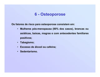 6 - Osteoporose
Os fatores de risco para osteoporose consistem em:
• Mulheres pós-menopausa (80% dos casos), brancas ou
asiáticas, baixas, magras e com antecedentes familiares
positivos;
• Tabagismo;
• Excesso de álcool ou cafeína;
• Sedentarismo.
 
