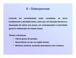 6 - Osteoporose
Levando em consideração estas condições, se torna
fundamental a atividade física, visto que, tal situação favorece a
deposição de cálcio nos ossos, em contraposição à inatividade
gerará a reabsorção da massa óssea.
*Sinais e Sintomas
• Vários graus de quedas;
• Desconforto ou dor na região dorsal;
• Nenhum sintoma, somente descoberto com a fratura.
 