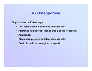 6 - Osteoporose
*Diagnósticos de Enfermagem
• Dor: relacionada à fratura de compressão;
• Alteração na nutrição: menos que o corpo necessita;
• Ansiedade;
• Risco para prejuízo da integridade da pele;
• Controle ineficaz do regime terapêutico.
 