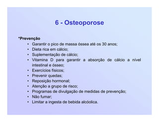 6 - Osteoporose
*Prevenção
• Garantir o pico de massa óssea até os 30 anos;
• Dieta rica em cálcio;
• Suplementação de cálcio;
• Vitamina D para garantir a absorção de cálcio a nível
intestinal e ósseo;
• Exercícios físicos;
• Prevenir quedas;
• Reposição hormonal;
• Atenção a grupo de risco;
• Programas de divulgação de medidas de prevenção;
• Não fumar;
• Limitar a ingesta de bebida alcóolica.
 