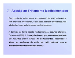 7 - Adesão ao Tratamento Medicamentoso
Esta população, muitas vezes, submete-se a diferentes tratamentos,
com diferentes profissionais, o que pode acarretar dificuldades para
administrar todos os tratamentos medicamentosos.
A definição do termo adesão medicamentosa, segundo Stewort e
Caranasos (1989), é “a magnitude com que o comportamento de
um indivíduo (como tomada de medicamentos, obediência e
dietas ou mudanças de estilo de vida) coincide com o
aconselhamento médico ou de saúde.”
 