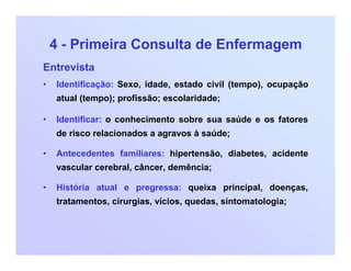 4 - Primeira Consulta de Enfermagem
Entrevista
• Identificação: Sexo, idade, estado civil (tempo), ocupação
atual (tempo); profissão; escolaridade;
• Identificar: o conhecimento sobre sua saúde e os fatores
de risco relacionados a agravos à saúde;
• Antecedentes familiares: hipertensão, diabetes, acidente
vascular cerebral, câncer, demência;
• História atual e pregressa: queixa principal, doenças,
tratamentos, cirurgias, vícios, quedas, sintomatologia;
 