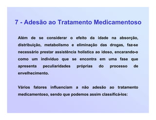 7 - Adesão ao Tratamento Medicamentoso
Além de se considerar o efeito da idade na absorção,
distribuição, metabolismo e eliminação das drogas, faz-se
necessário prestar assistência holística ao idoso, encarando-o
como um indivíduo que se encontra em uma fase que
apresenta peculiaridades próprias do processo de
envelhecimento.
Vários fatores influenciam a não adesão ao tratamento
medicamentoso, sendo que podemos assim classificá-los:
 