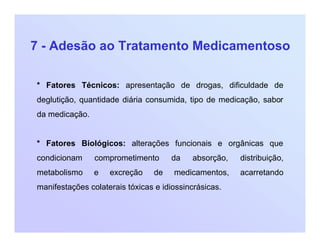 7 - Adesão ao Tratamento Medicamentoso
* Fatores Técnicos: apresentação de drogas, dificuldade de
deglutição, quantidade diária consumida, tipo de medicação, sabor
da medicação.
* Fatores Biológicos: alterações funcionais e orgânicas que
condicionam comprometimento da absorção, distribuição,
metabolismo e excreção de medicamentos, acarretando
manifestações colaterais tóxicas e idiossincrásicas.
 