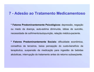 7 - Adesão ao Tratamento Medicamentoso
* Fatores Predominantemente Psicológicos: depressão, negação
ou medo da doença, auto-estima diminuída, idéias de suicídio,
necessidade de sofrimento/autopunição, relação médico-paciente.
* Fatores Predominantemente Sociais: dificuldade econômica,
conselhos de terceiros, baixa percepção do custo-benefício da
terapêutica, suspensão da medicação para ingestão de bebidas
alcóolicas, interrupção do tratamento antes do retorno subseqüente.
 