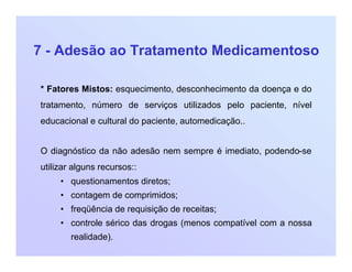 7 - Adesão ao Tratamento Medicamentoso
* Fatores Mistos: esquecimento, desconhecimento da doença e do
tratamento, número de serviços utilizados pelo paciente, nível
educacional e cultural do paciente, automedicação..
O diagnóstico da não adesão nem sempre é imediato, podendo-se
utilizar alguns recursos::
• questionamentos diretos;
• contagem de comprimidos;
• freqüência de requisição de receitas;
• controle sérico das drogas (menos compatível com a nossa
realidade).
 
