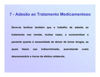 7 - Adesão ao Tratamento Medicamentoso
Deve-se lembrar também que o trabalho de adesão ao
tratamento nos remete, muitas vezes, a conscientizar o
paciente quanto à necessidade de deixar de tomar drogas, as
quais fazem uso indiscriminado, acarretando custo
desnecessário e riscos de efeitos colaterais.
 