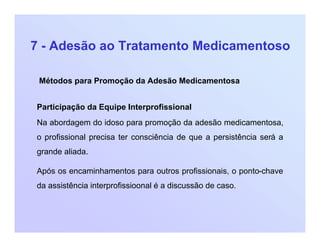 7 - Adesão ao Tratamento Medicamentoso
Métodos para Promoção da Adesão Medicamentosa
Participação da Equipe Interprofissional
Na abordagem do idoso para promoção da adesão medicamentosa,
o profissional precisa ter consciência de que a persistência será a
grande aliada.
Após os encaminhamentos para outros profissionais, o ponto-chave
da assistência interprofissioonal é a discussão de caso.
 