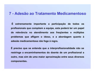 7 - Adesão ao Tratamento Medicamentoso
É extremamente importante a participação de todos os
profissionais que compõem a equipe, esta poderá ter um papel
de relevância no atendimento aos freqüentes e múltiplos
problemas que afligem o idoso, e a abordagem quanto à
adesão medicamentosa não foge à regra.
É preciso que se entenda que a interprofissionalidade não se
restringe a encaminhamentos do doente de um profissional a
outro, mas sim de uma maior aproximação entre seus diversos
componentes.
 