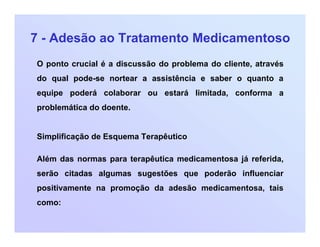 7 - Adesão ao Tratamento Medicamentoso
O ponto crucial é a discussão do problema do cliente, através
do qual pode-se nortear a assistência e saber o quanto a
equipe poderá colaborar ou estará limitada, conforma a
problemática do doente.
Simplificação de Esquema Terapêutico
Além das normas para terapêutica medicamentosa já referida,
serão citadas algumas sugestões que poderão influenciar
positivamente na promoção da adesão medicamentosa, tais
como:
 
