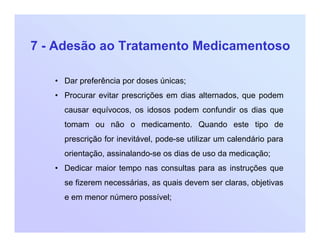 7 - Adesão ao Tratamento Medicamentoso
• Dar preferência por doses únicas;
• Procurar evitar prescrições em dias alternados, que podem
causar equívocos, os idosos podem confundir os dias que
tomam ou não o medicamento. Quando este tipo de
prescrição for inevitável, pode-se utilizar um calendário para
orientação, assinalando-se os dias de uso da medicação;
• Dedicar maior tempo nas consultas para as instruções que
se fizerem necessárias, as quais devem ser claras, objetivas
e em menor número possível;
 