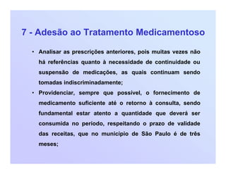 7 - Adesão ao Tratamento Medicamentoso
• Analisar as prescrições anteriores, pois muitas vezes não
há referências quanto à necessidade de continuidade ou
suspensão de medicações, as quais continuam sendo
tomadas indiscriminadamente;
• Providenciar, sempre que possível, o fornecimento de
medicamento suficiente até o retorno à consulta, sendo
fundamental estar atento a quantidade que deverá ser
consumida no período, respeitando o prazo de validade
das receitas, que no município de São Paulo é de três
meses;
 